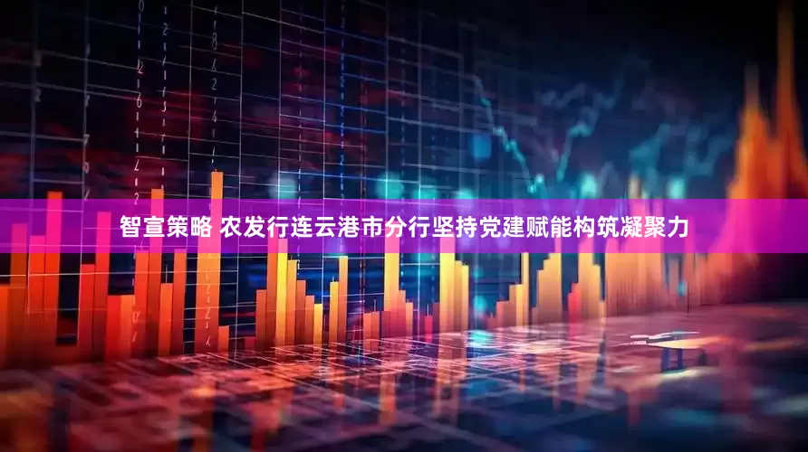 智宣策略 农发行连云港市分行坚持党建赋能构筑凝聚力