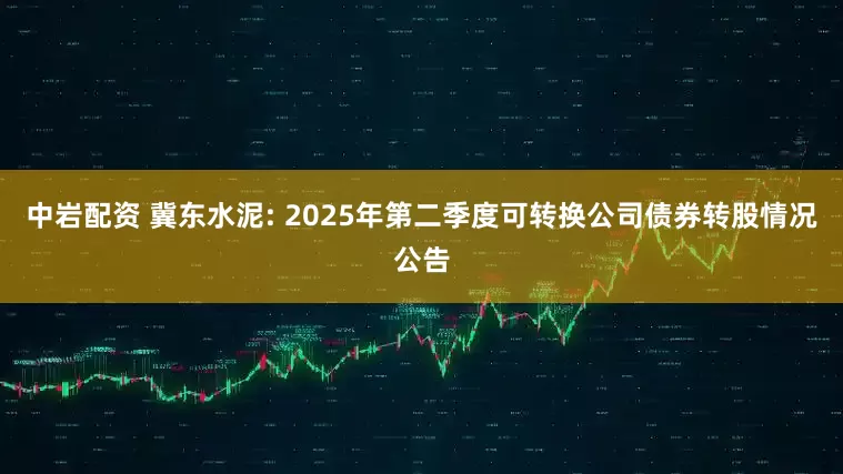 中岩配资 冀东水泥: 2025年第二季度可转换公司债券转股情况公告
