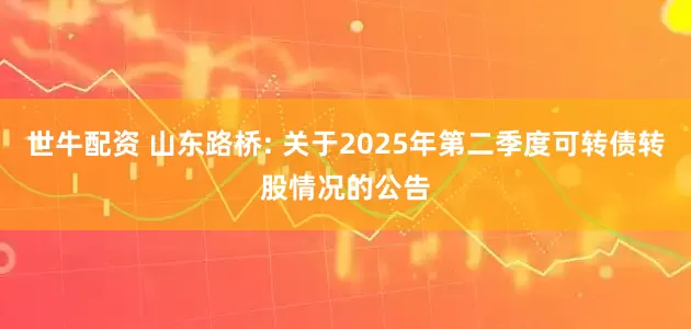 世牛配资 山东路桥: 关于2025年第二季度可转债转股情况的公告