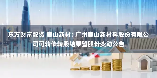 东方财富配资 鹿山新材: 广州鹿山新材料股份有限公司可转债转股结果暨股份变动公告
