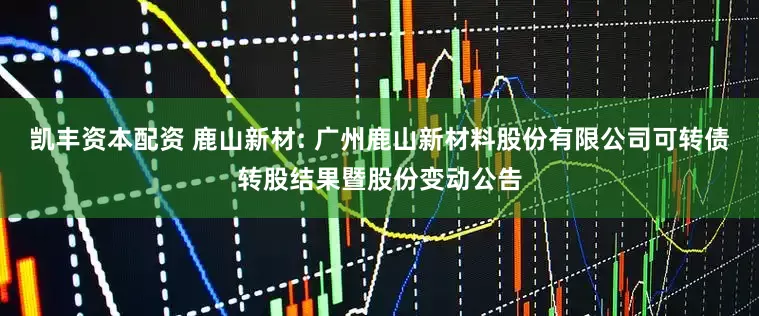 凯丰资本配资 鹿山新材: 广州鹿山新材料股份有限公司可转债转股结果暨股份变动公告