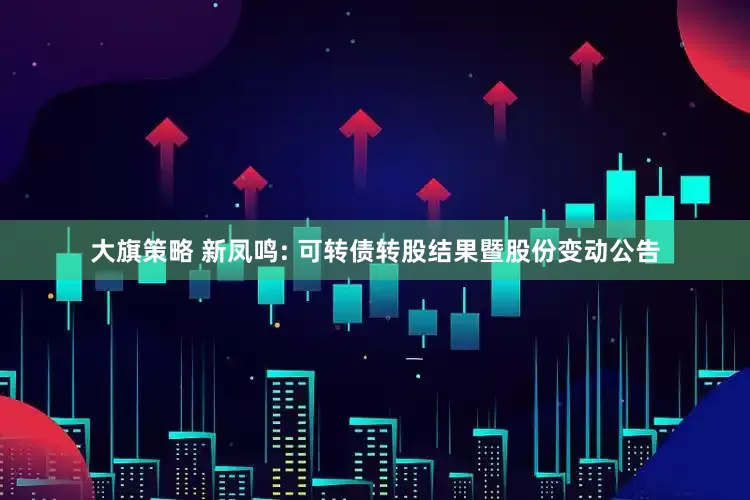 大旗策略 新凤鸣: 可转债转股结果暨股份变动公告