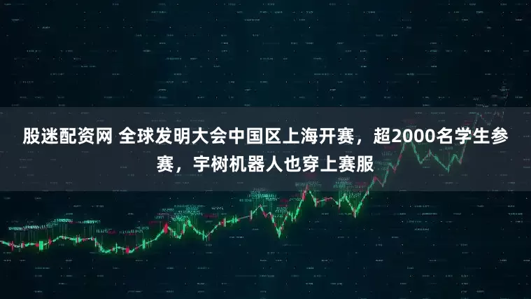 股迷配资网 全球发明大会中国区上海开赛，超2000名学生参赛，宇树机器人也穿上赛服