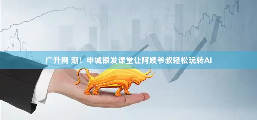 广升网 潮！申城银发课堂让阿姨爷叔轻松玩转AI