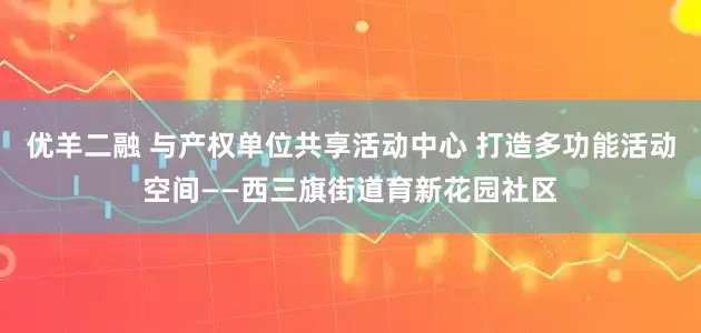 优羊二融 与产权单位共享活动中心 打造多功能活动空间——西三旗街道育新花园社区