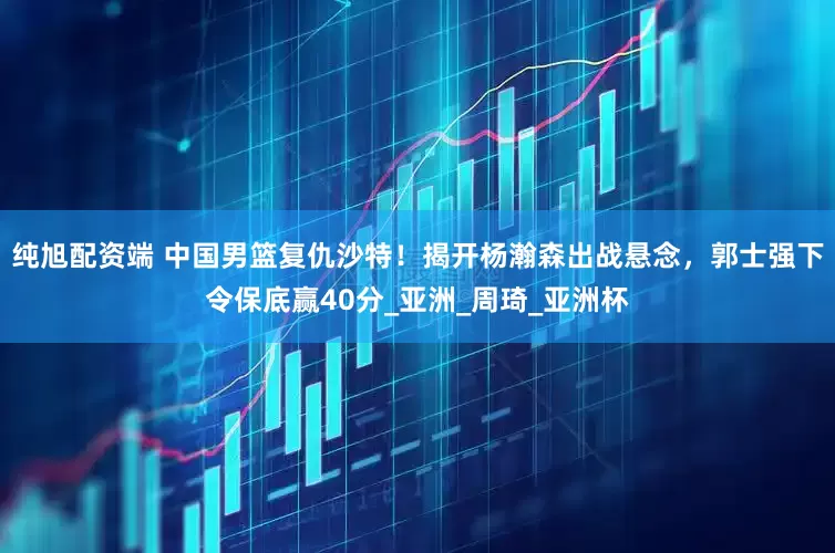 纯旭配资端 中国男篮复仇沙特！揭开杨瀚森出战悬念，郭士强下令保底赢40分_亚洲_周琦_亚洲杯