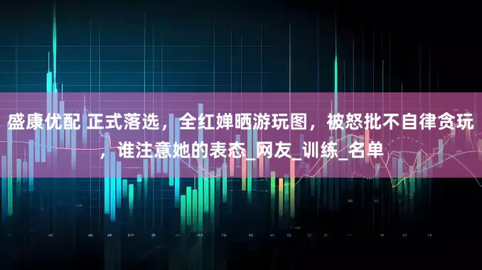 盛康优配 正式落选，全红婵晒游玩图，被怒批不自律贪玩，谁注意她的表态_网友_训练_名单