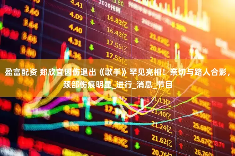 盈富配资 郑欣宜因伤退出《歌手》罕见亮相！亲切与路人合影，颈部伤痕明显_进行_消息_节目