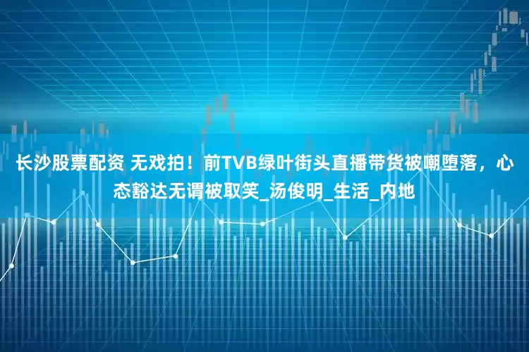 长沙股票配资 无戏拍！前TVB绿叶街头直播带货被嘲堕落，心态豁达无谓被取笑_汤俊明_生活_内地
