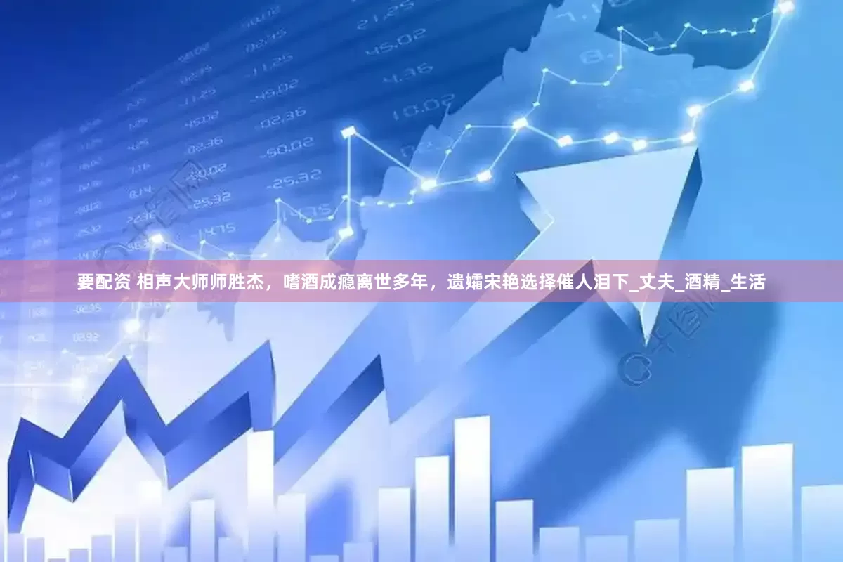 要配资 相声大师师胜杰，嗜酒成瘾离世多年，遗孀宋艳选择催人泪下_丈夫_酒精_生活