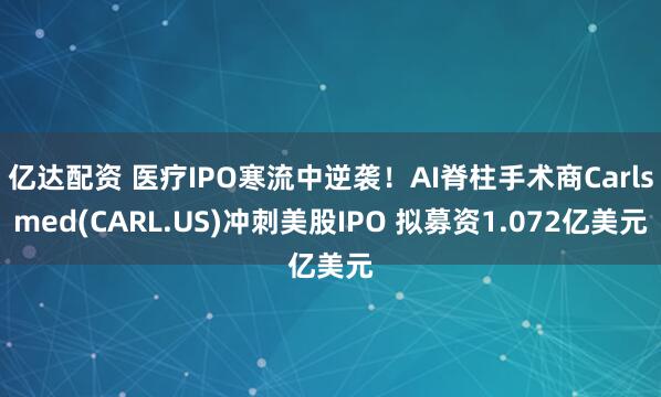 亿达配资 医疗IPO寒流中逆袭！AI脊柱手术商Carlsmed(CARL.US)冲刺美股IPO 拟募资1.072亿美元