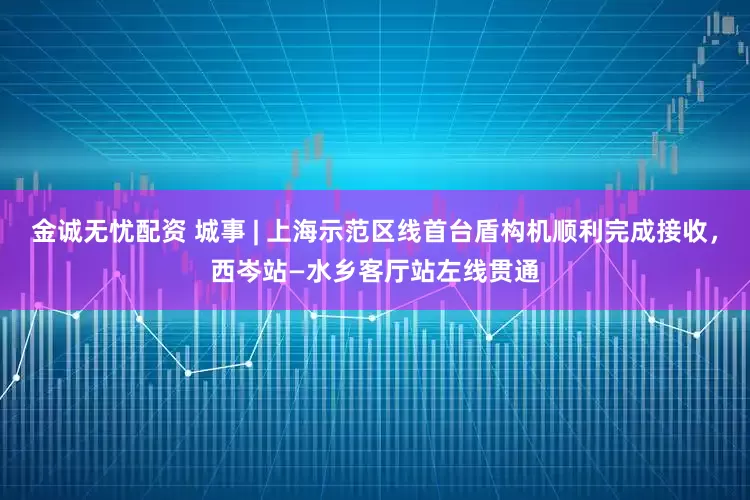 金诚无忧配资 城事 | 上海示范区线首台盾构机顺利完成接收，西岑站—水乡客厅站左线贯通