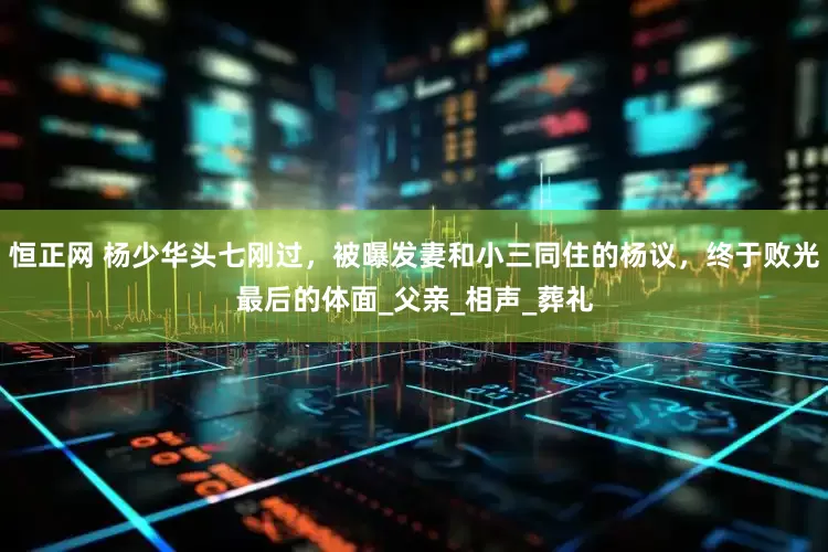 恒正网 杨少华头七刚过，被曝发妻和小三同住的杨议，终于败光最后的体面_父亲_相声_葬礼