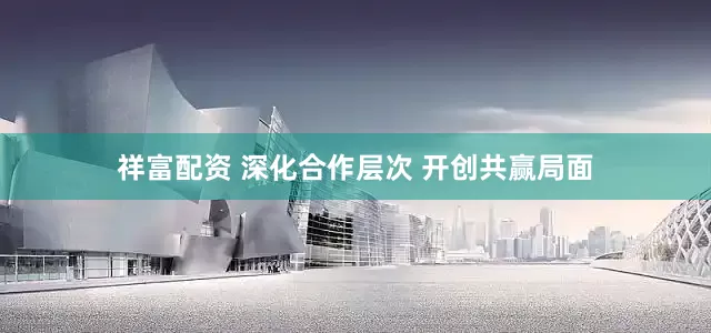 祥富配资 深化合作层次 开创共赢局面