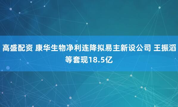 高盛配资 康华生物净利连降拟易主新设公司 王振滔等套现18.5亿