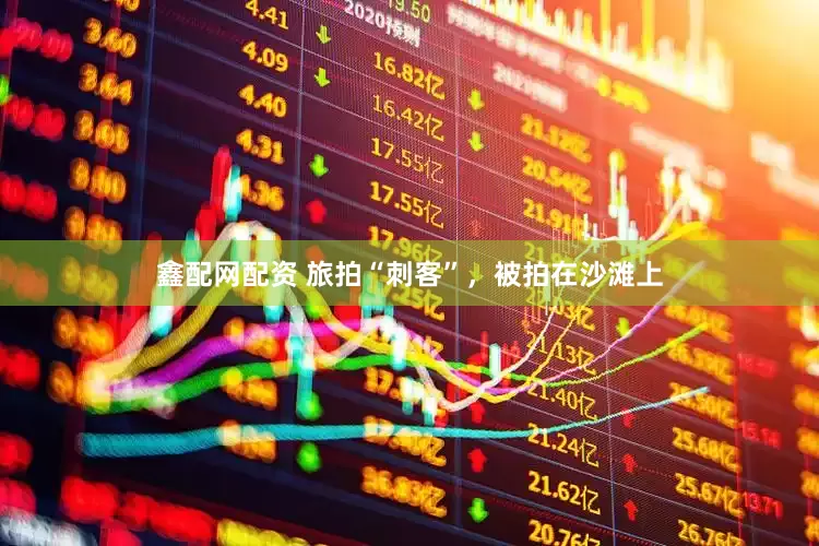 鑫配网配资 旅拍“刺客”，被拍在沙滩上