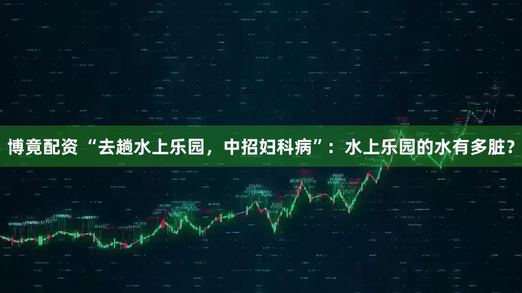 博竟配资 “去趟水上乐园，中招妇科病”：水上乐园的水有多脏？