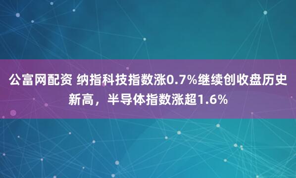 公富网配资 纳指科技指数涨0.7%继续创收盘历史新高，半导体指数涨超1.6%