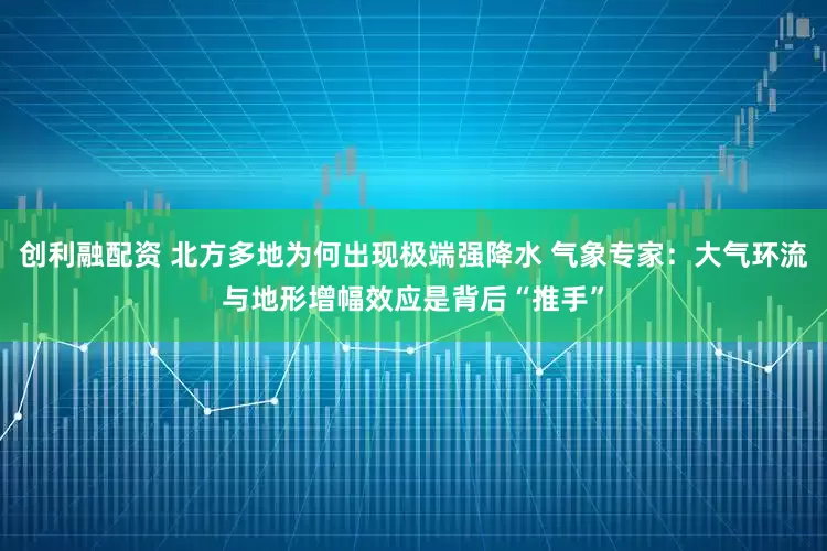 创利融配资 北方多地为何出现极端强降水 气象专家：大气环流与地形增幅效应是背后“推手”