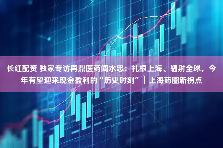 长红配资 独家专访再鼎医药阎水忠：扎根上海、辐射全球，今年有望迎来现金盈利的“历史时刻”｜上海药圈新拐点