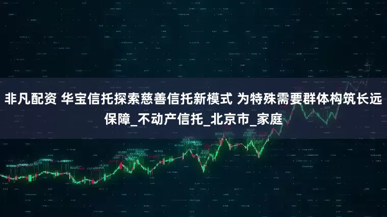 非凡配资 华宝信托探索慈善信托新模式 为特殊需要群体构筑长远保障_不动产信托_北京市_家庭