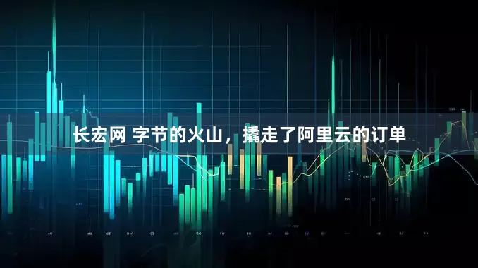 长宏网 字节的火山，撬走了阿里云的订单