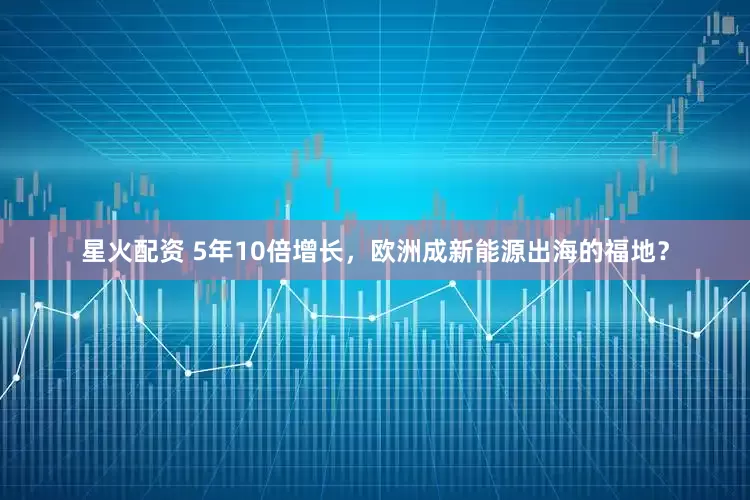 星火配资 5年10倍增长，欧洲成新能源出海的福地？