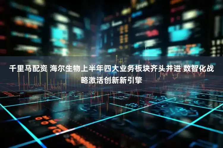 千里马配资 海尔生物上半年四大业务板块齐头并进 数智化战略激活创新新引擎