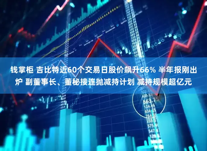 钱掌柜 吉比特近60个交易日股价飙升66% 半年报刚出炉 副董事长、董秘接连抛减持计划 减持规模超亿元