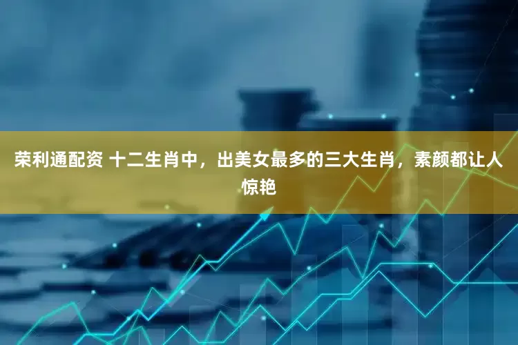 荣利通配资 十二生肖中，出美女最多的三大生肖，素颜都让人惊艳