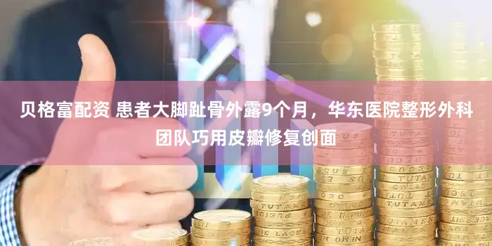 贝格富配资 患者大脚趾骨外露9个月，华东医院整形外科团队巧用皮瓣修复创面