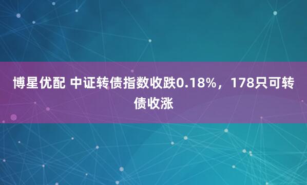 博星优配 中证转债指数收跌0.18%，178只可转债收涨