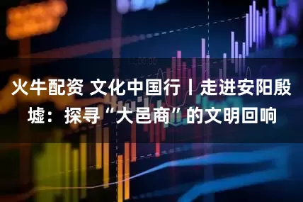 火牛配资 文化中国行丨走进安阳殷墟：探寻“大邑商”的文明回响