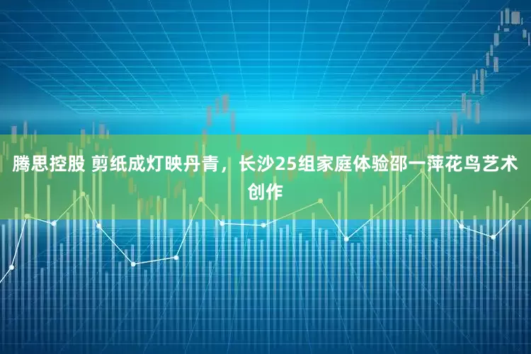 腾思控股 剪纸成灯映丹青，长沙25组家庭体验邵一萍花鸟艺术创作