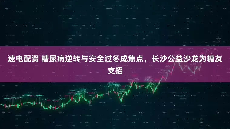 速电配资 糖尿病逆转与安全过冬成焦点，长沙公益沙龙为糖友支招