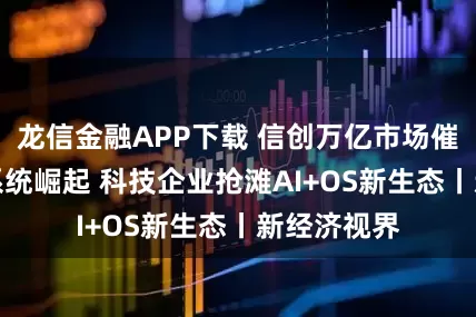龙信金融APP下载 信创万亿市场催化AI操作系统崛起 科技企业抢滩AI+OS新生态丨新经济视界