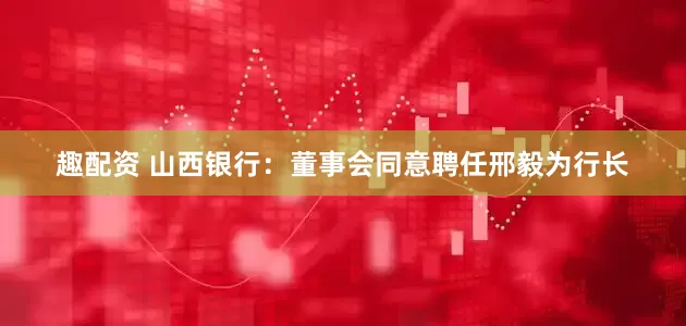 趣配资 山西银行：董事会同意聘任邢毅为行长