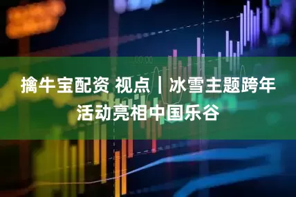 擒牛宝配资 视点｜冰雪主题跨年活动亮相中国乐谷