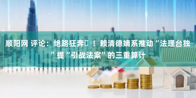 顺阳网 评论：绝路狂奔​！赖清德嫡系推动“法理台独”提“引战法案”的三重算计