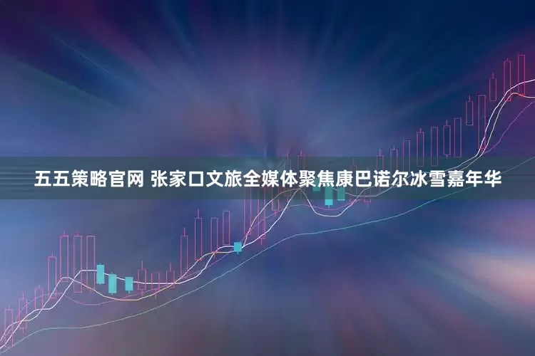 五五策略官网 张家口文旅全媒体聚焦康巴诺尔冰雪嘉年华