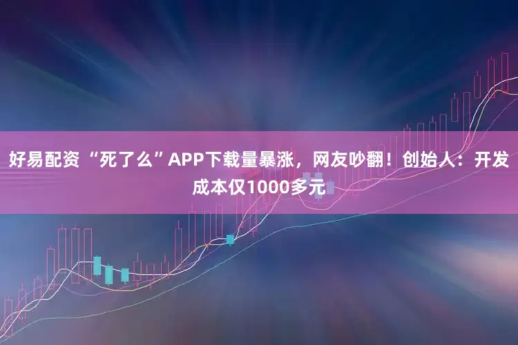 好易配资 “死了么”APP下载量暴涨，网友吵翻！创始人：开发成本仅1000多元