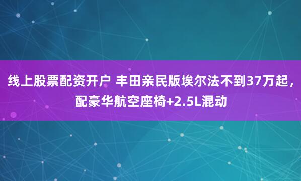 线上股票配资开户 丰田亲民版埃尔法不到37万起，配豪华航空座椅+2.5L混动