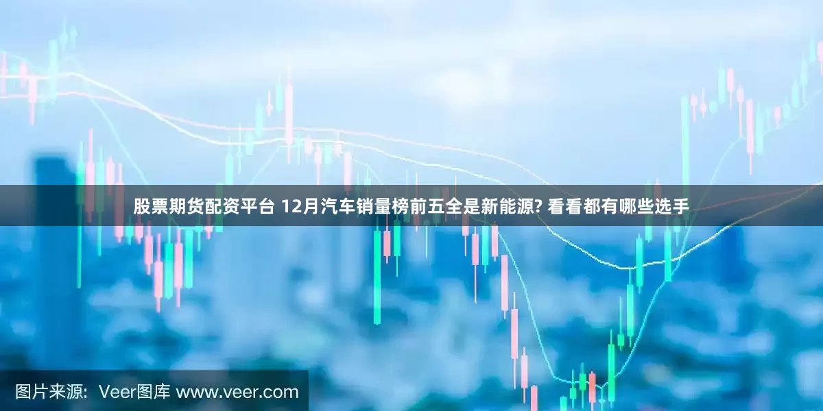 股票期货配资平台 12月汽车销量榜前五全是新能源? 看看都有哪些选手