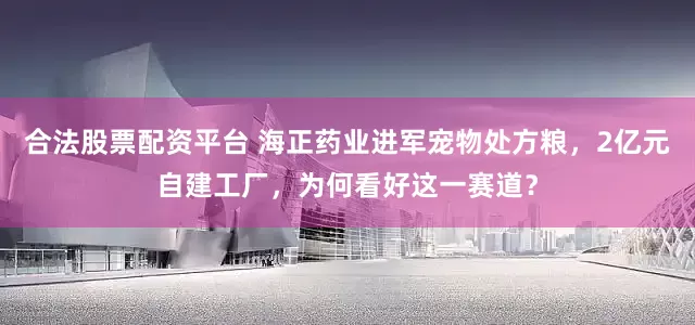 合法股票配资平台 海正药业进军宠物处方粮，2亿元自建工厂，为何看好这一赛道？
