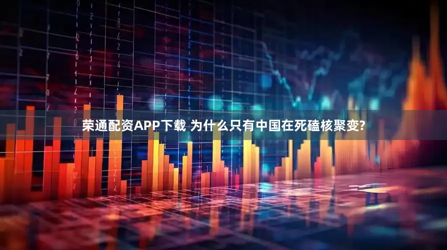 荣通配资APP下载 为什么只有中国在死磕核聚变?