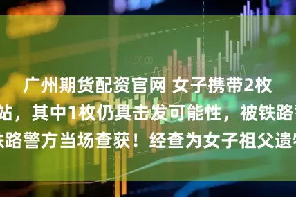 广州期货配资官网 女子携带2枚子弹进入高铁站，其中1枚仍具击发可能性，被铁路警方当场查获！经查为女子祖父遗物，不小心误带