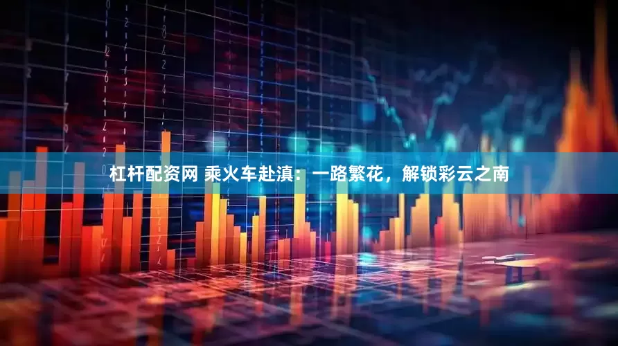 杠杆配资网 乘火车赴滇：一路繁花，解锁彩云之南