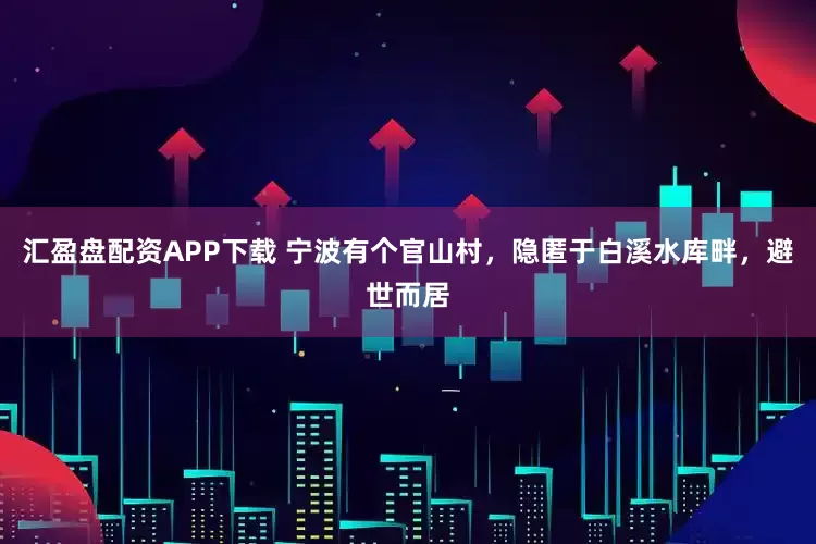 汇盈盘配资APP下载 宁波有个官山村，隐匿于白溪水库畔，避世而居