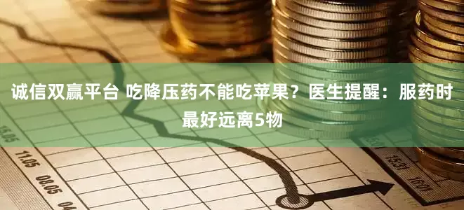 诚信双赢平台 吃降压药不能吃苹果？医生提醒：服药时最好远离5物