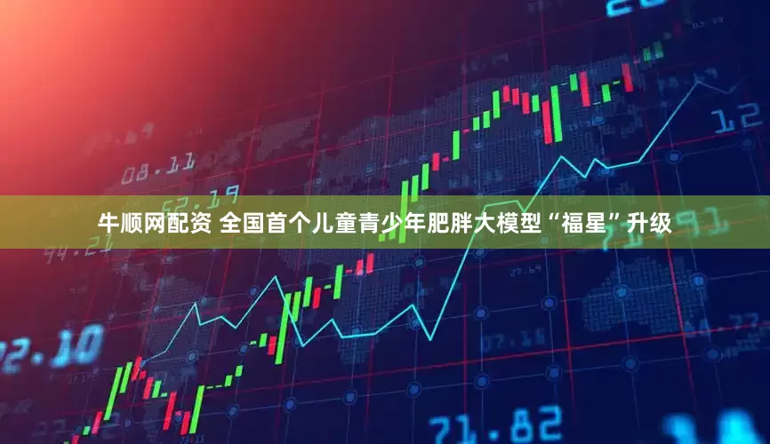 牛顺网配资 全国首个儿童青少年肥胖大模型“福星”升级